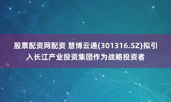 股票配资网配资 慧博云通(301316.SZ)拟引入长江产业投资集团作为战略投资者