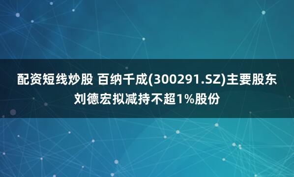 配资短线炒股 百纳千成(300291.SZ)主要股东刘德宏拟减持不超1%股份