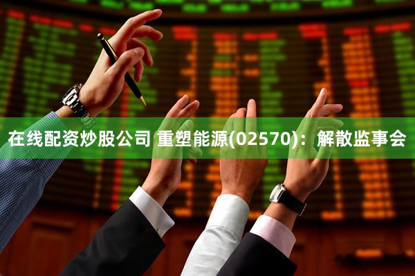在线配资炒股公司 重塑能源(02570)：解散监事会