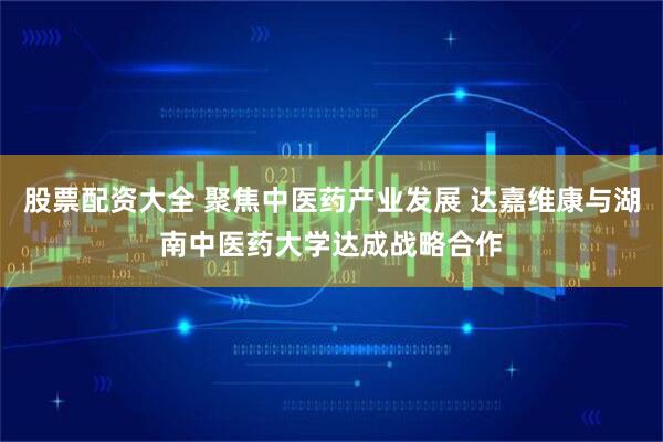 股票配资大全 聚焦中医药产业发展 达嘉维康与湖南中医药大学达成战略合作