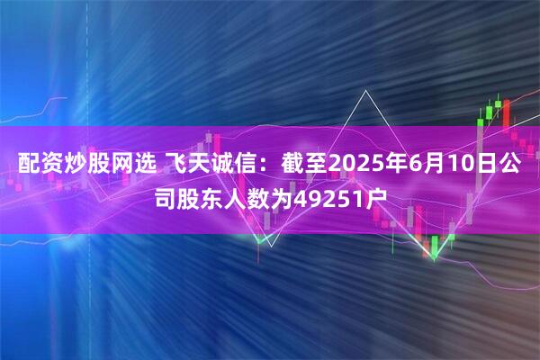 配资炒股网选 飞天诚信：截至2025年6月10日公司股东人数为49251户