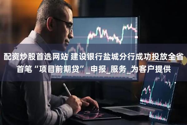 配资炒股首选网站 建设银行盐城分行成功投放全省首笔“项目前期贷”_申报_服务_为客户提供