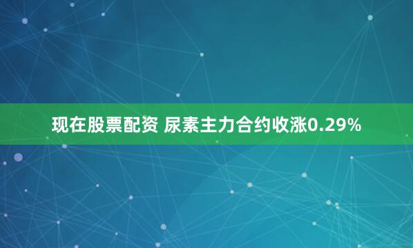 现在股票配资 尿素主力合约收涨0.29%