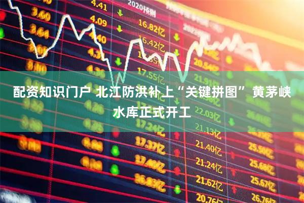 配资知识门户 北江防洪补上“关键拼图” 黄茅峡水库正式开工