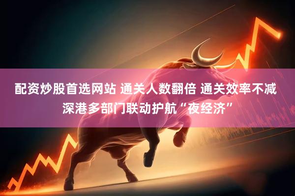 配资炒股首选网站 通关人数翻倍 通关效率不减 深港多部门联动护航“夜经济”