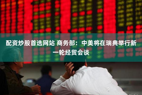 配资炒股首选网站 商务部：中美将在瑞典举行新一轮经贸会谈