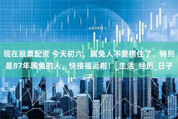 现在股票配资 今天初六，属兔人不要楞住了，特别是87年属兔的人，快接福运啦！_生活_经历_日子