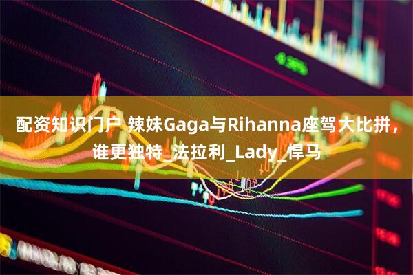 配资知识门户 辣妹Gaga与Rihanna座驾大比拼，谁更独特_法拉利_Lady_悍马