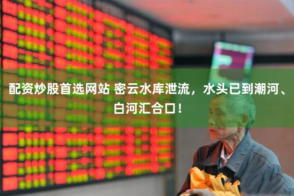 配资炒股首选网站 密云水库泄流，水头已到潮河、白河汇合口！