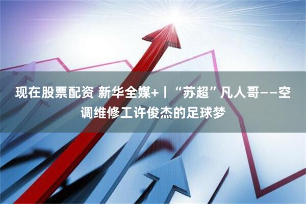 现在股票配资 新华全媒+丨“苏超”凡人哥——空调维修工许俊杰的足球梦