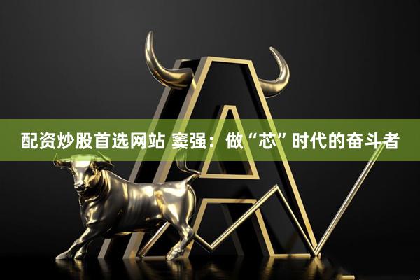 配资炒股首选网站 窦强：做“芯”时代的奋斗者