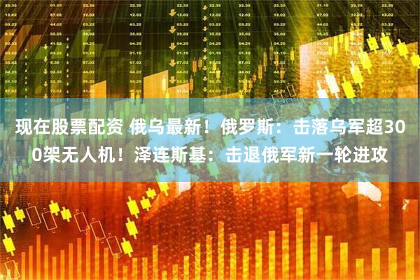 现在股票配资 俄乌最新！俄罗斯：击落乌军超300架无人机！泽连斯基：击退俄军新一轮进攻
