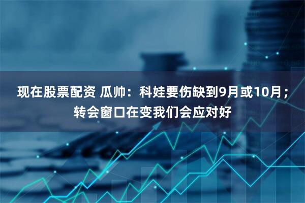 现在股票配资 瓜帅：科娃要伤缺到9月或10月；转会窗口在变我们会应对好