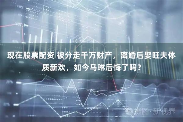 现在股票配资 被分走千万财产，离婚后娶旺夫体质新欢，如今马琳后悔了吗？