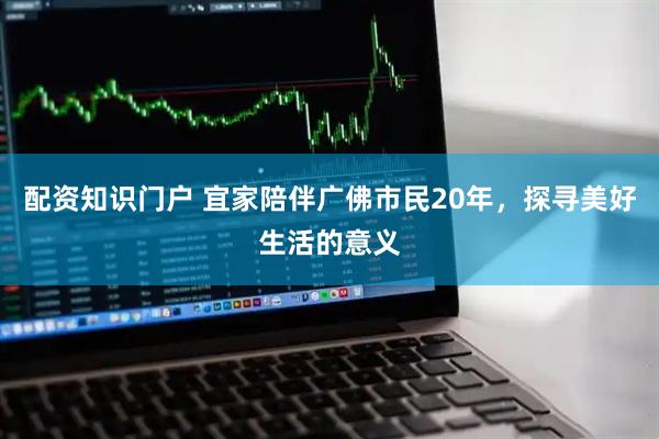 配资知识门户 宜家陪伴广佛市民20年，探寻美好生活的意义