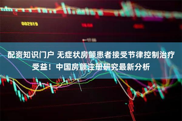 配资知识门户 无症状房颤患者接受节律控制治疗受益！中国房颤注册研究最新分析