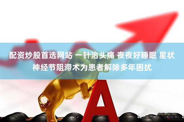 配资炒股首选网站 一针治头痛 夜夜好睡眠 星状神经节阻滞术为患者解除多年困扰