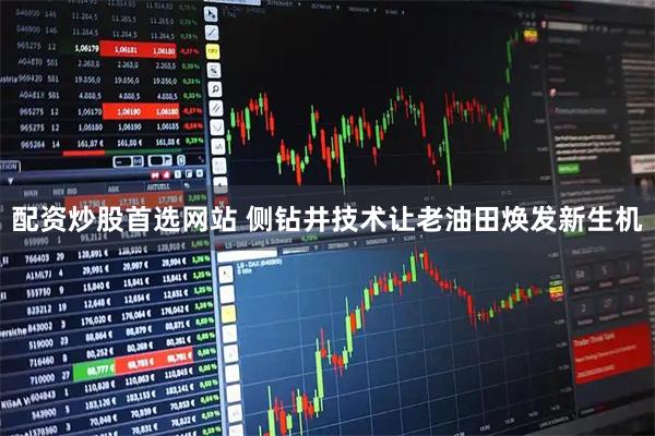 配资炒股首选网站 侧钻井技术让老油田焕发新生机