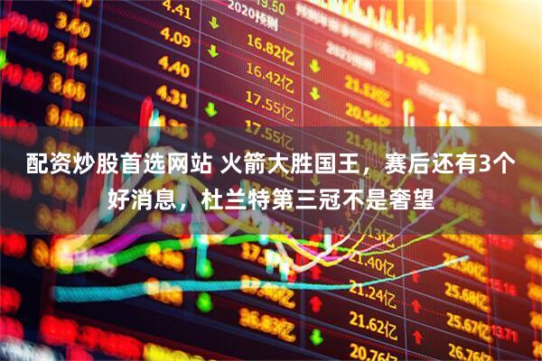 配资炒股首选网站 火箭大胜国王，赛后还有3个好消息，杜兰特第三冠不是奢望