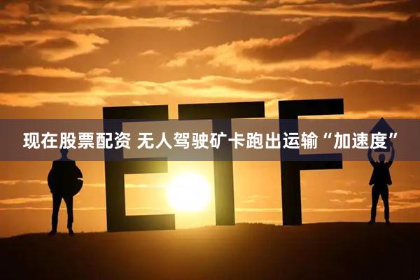 现在股票配资 无人驾驶矿卡跑出运输“加速度”