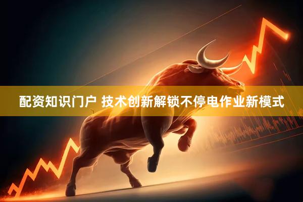 配资知识门户 技术创新解锁不停电作业新模式