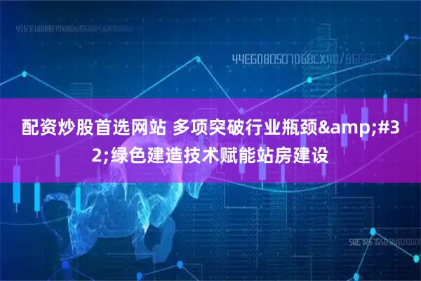 配资炒股首选网站 多项突破行业瓶颈 绿色建造技术赋能站房建设