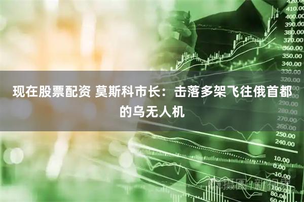 现在股票配资 莫斯科市长：击落多架飞往俄首都的乌无人机