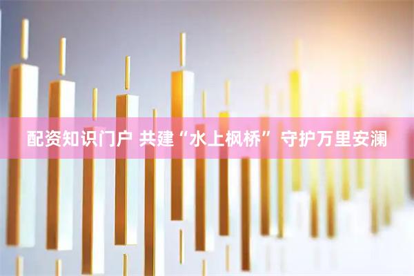 配资知识门户 共建“水上枫桥” 守护万里安澜