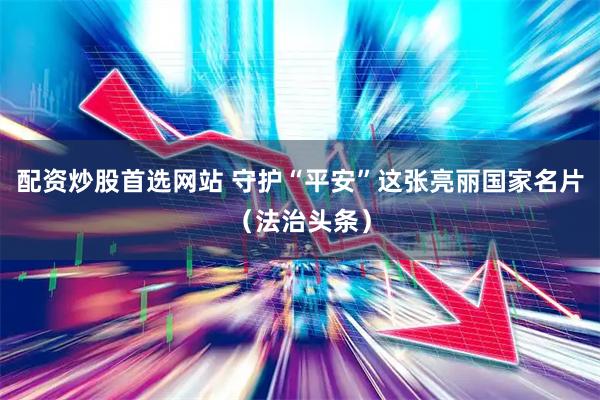 配资炒股首选网站 守护“平安”这张亮丽国家名片（法治头条）