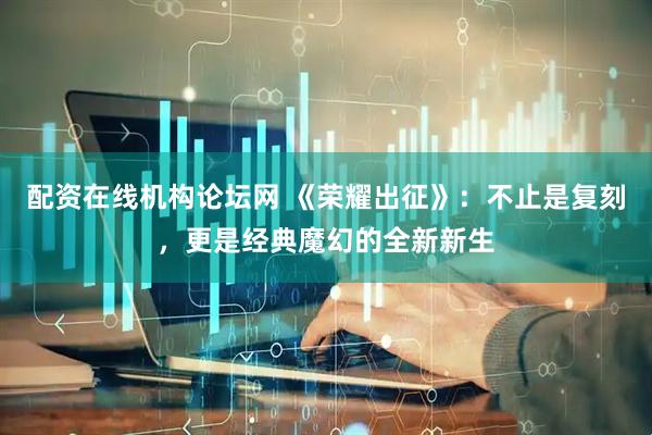 配资在线机构论坛网 《荣耀出征》：不止是复刻，更是经典魔幻的全新新生